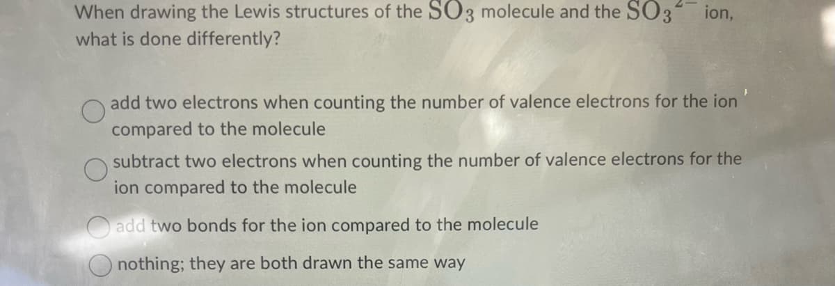 When drawing the Lewis structures of the SO3 molecule and the SO3 ion,
what is done differently?
add two electrons when counting the number of valence electrons for the ion
compared to the molecule
subtract two electrons when counting the number of valence electrons for the
ion compared to the molecule
add two bonds for the ion compared to the molecule
nothing; they are both drawn the same way