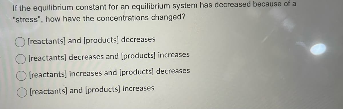 If the equilibrium constant for an equilibrium system has decreased because of a
"stress", how have the concentrations changed?
O [reactants] and [products] decreases
[reactants] decreases and [products] increases
O [reactants] increases and [products] decreases
[reactants] and [products] increases