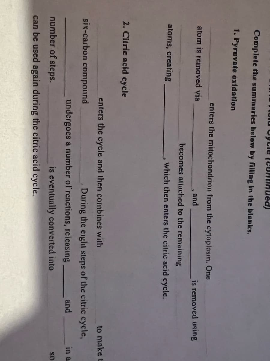 Hold Cycle continued)
Complete the summaries below by filling in the blanks.
1. Pyruvate oxidation
atom is removed via
atoms, creating
2. Citric acid cycle
enters the mitochondrion from the cytoplasm. One
and
becomes attached to the remaining
six-carbon compound
enters the cycle and then combines with
which then enters the citric acid cycle.
is removed using
undergoes a number of reactions, releasing
is eventually converted into
During the eight steps of the citric cycle,
and
number of steps.
can be used again during the citric acid cycle.
to make t
in a
SO