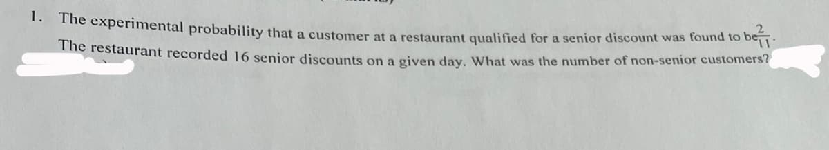 1. The experimental probability that a customer at a restaurant qualified for a senior discount was found to be
The restaurant recorded 16 senior discounts on a given day. What was the number of non-senior customers?
be