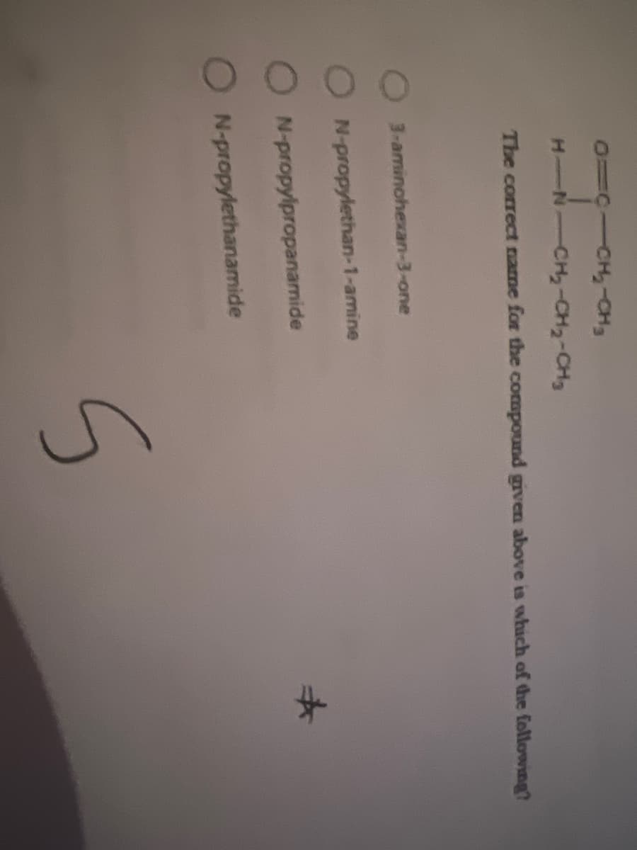 0=C10H₂-CH₂
KNCH, CH - CH
The correct name for the compound given above is which of the following?
3-aminohexan-3-one
N-propylethan-1-amine
N-propylpropanamide
N-propylethanamide
S