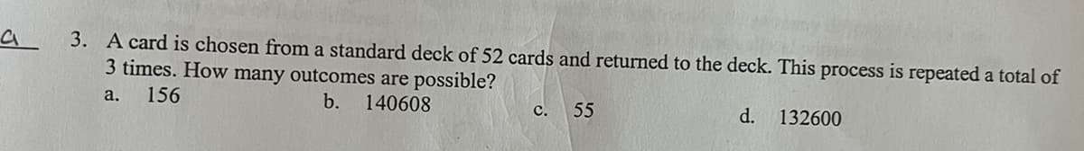 а
3. A card is chosen from a standard deck of 52 cards and returned to the deck. This process is repeated a total of
3 times. How many outcomes are possible?
a.
156
b.
140608
d. 132600
C.
55