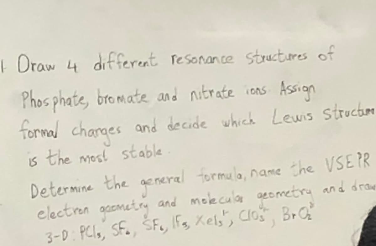 1 Draw 4 different resonance structures of
Phosphate, bromate and nitrate ions Assign
formal charges and decide which Lewis structum
is the most stable
Determine the general formula, name the VSE PR
electron geometry and molecular geometry and drawe
Br Q₂
3-D: PCI, SF., SF, Ifs, Xels", Clos",