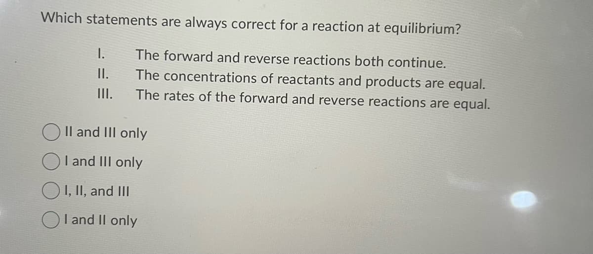 Which statements are always correct for a reaction at equilibrium?
The forward and reverse reactions both continue.
The concentrations of reactants and products are equal.
The rates of the forward and reverse reactions are equal.
I.
II.
|||.
OII and III only
I and III only
I, II, and III
I and II only