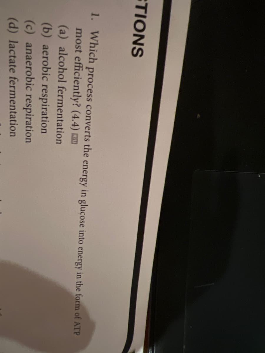 STIONS
1. Which process converts the energy in glucose into energy in the form of ATP
most efficiently? (4.4)
(a) alcohol fermentation
(b) aerobic respiration
(c) anaerobic respiration
(d) lactate fermentation