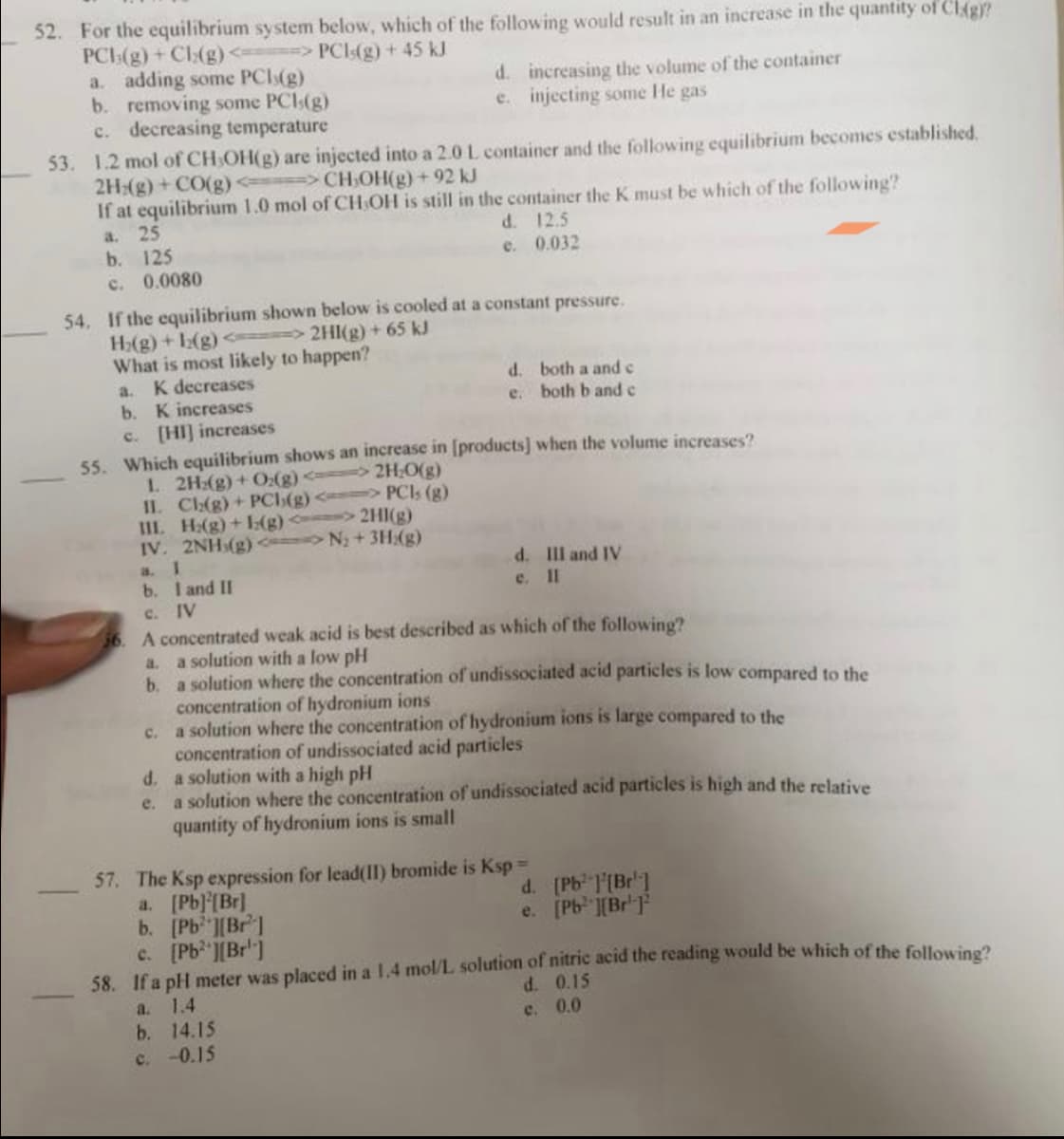 52. For the equilibrium system below, which of the following would result in an increase in the quantity of Clig)?
PCI(g) + Ch(g) <====> PCI(g) + 45 kJ
a. adding some PCI(g)
b. removing some PCI,(g)
c. decreasing temperature
53. 1.2 mol of CH,OH(g) are injected into a 2.0 L. container and the following equilibrium becomes established.
2Hz(g) + CO(g) <=> CH₂OH(g) +92 kJ
If at equilibrium 1.0 mol of CH OH is still in the container the K must be which of the following?
a. 25
b. 125
d. 12.5
e. 0.032
c. 0.0080
54. If the equilibrium shown below is cooled at a constant pressure.
H₂(g) + 12(g) <=====> 2HI(g) + 65 kJ
What is most likely to happen?
a. K decreases
b. K increases
c. [HI] increases
1. 2Hz(g) + O₂(g) <--
II. Ch(g) +PCI(g) <> PCls (g)
III. H:(g) + (g)<> 2HI(g)
IV. 2NH (g) <=> N₂ + 3H₂(g)
a. 1
b. I and II
c. IV
d. increasing the volume of the container
e. injecting some He gas
55. Which equilibrium shows an increase in [products] when the volume increases?
⇒2H₂O(g)
d.
e.
d.
e.
56. A concentrated weak acid is best described as which of the following?
a. a solution with a low pH
b. a solution where the concentration of undissociated acid particles is low compared to the
concentration of hydronium ions
c.
a solution where the concentration of hydronium ions is large compared to the
both a and c
both b and c
a. [Pb][Br]
b. [Pb ][Br]
c. [Pb ][Br]
d. III and IV
e. Il
concentration of undissociated acid particles
a solution with a high pH
a solution where the concentration of undissociated acid particles is high and the relative
quantity of hydronium ions is small
57. The Ksp expression for lead(II) bromide is Ksp =
d. [Pb [Br]
e. [Pb ][Br]
58. If a pH meter was placed in a 1.4 mol/L solution of nitric acid the reading would be which of the following?
a.
1.4
d.
e. 0.0
b. 14.15
c. -0.15