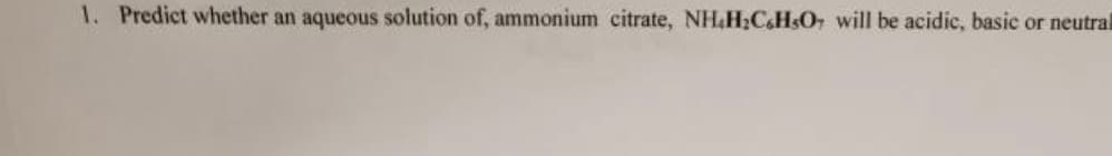 1. Predict whether an aqueous solution of, ammonium citrate, NH.H₂CH3O7 will be acidic, basic or neutrall