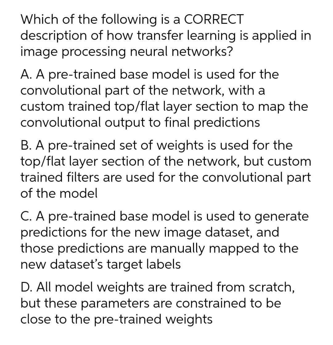 Which of the following is a CORRECT
description of how transfer learning is applied in
image processing neural networks?
A. A pre-trained base model is used for the
convolutional part of the network, with a
custom trained top/flat layer section to map the
convolutional output to final predictions
B. A pre-trained set of weights is used for the
top/flat layer section of the network, but custom
trained filters are used for the convolutional part
of the model
C. A pre-trained base model is used to generate
predictions for the new image dataset, and
those predictions are manually mapped to the
new dataset's target labels
D. All model weights are trained from scratch,
but these parameters are constrained to be
close to the pre-trained weights
