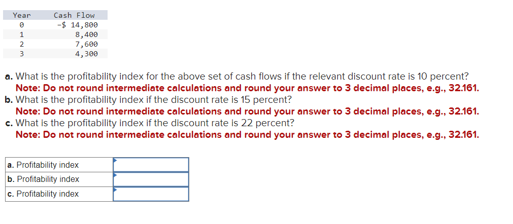 Year
0
1
2
3
Cash Flow
-$ 14,800
8,400
7,600
4,300
a. What is the profitability index for the above set of cash flows if the relevant discount rate is 10 percent?
Note: Do not round intermediate calculations and round your answer to 3 decimal places, e.g., 32.161.
b. What is the profitability index if the discount rate 15 percent?
Note: Do not round intermediate calculations and round your answer to 3 decimal places, e.g., 32.161.
c. What is the profitability index if the discount rate 22 percent?
Note: Do not round intermediate calculations and round your answer to 3 decimal places, e.g., 32.161.
a. Profitability index
b. Profitability index
c. Profitability index