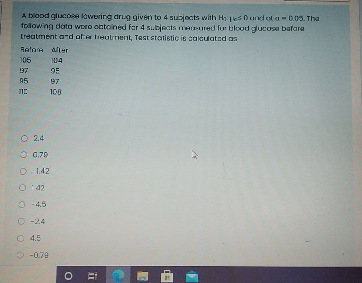 A blood glucose lowering drug given to 4 subjects with Ho: Pds0 and at a = 0.05. The
following data were obtained for 4 subjects measured for blood glucose before
treatment and after treatment, Test statistic is calculated as
Before
After
105
104
97
95
95
97
110
108
O 2.4
0.79
O -1.42
O 1.42
O-4.5
O- 2.4
4.5
-0.79
近
