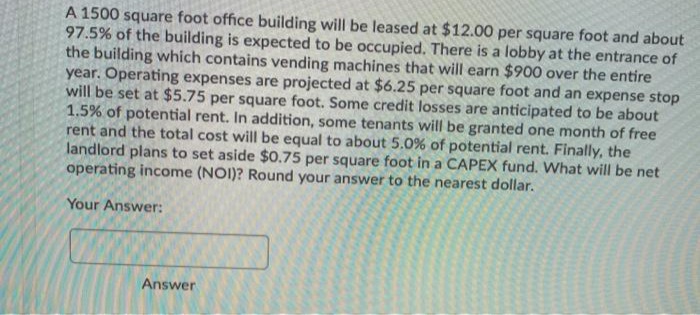 A 1500 square foot office building will be leased at $12.00 per square foot and about
97.5% of the building is expected to be occupied. There is a lobby at the entrance of
the building whích contains vending machines that will earn $900 over the entire
year. Operating expenses are projected at $6.25 per square foot and an expense stop
will be set at $5.75 per square foot. Some credit losses are anticipated to be about
1.5% of potential rent. In addition, some tenants will be granted one month of free
rent and the total cost will be equal to about 5.0% of potential rent. Finally, the
landlord plans to set aside $0.75 per square foot in a CAPEX fund. What will be net
operating income (NOI)? Round your answer to the nearest dollar.
Your Answer:
Answer
