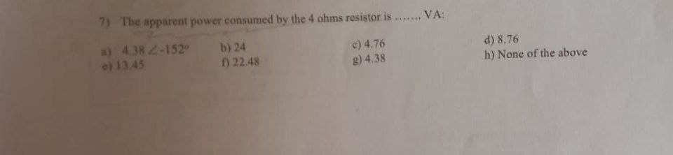 7) The apparent power consumed by the 4 ohms resistor is ...... VA:
a) 4.38 2-152
e) 13.45
b) 24
) 22.48
d) 8.76
h) None of the above
c) 4.76
g) 4.38
