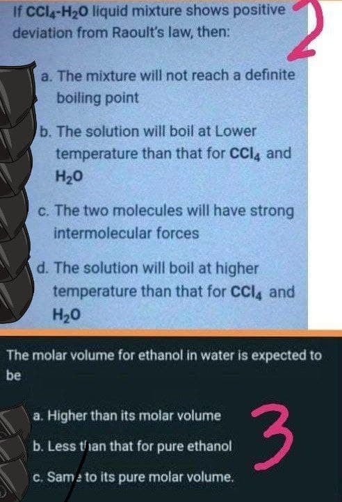 If CCla-H20 liquid mixture shows positive
deviation from Raoult's law, then:
a. The mixture will not reach a definite
boiling point
b. The solution will boil at Lower
temperature than that for CCI, and
H20
c. The two molecules will have strong
intermolecular forces
d. The solution will boil at higher
temperature than that for CCI4 and
H20
The molar volume for ethanol in water is expected to
be
3
a. Higher than its molar volume
b. Less t/ian that for pure ethanol
c. Sam e to its pure molar volume.
