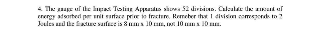 4. The gauge of the Impact Testing Apparatus shows 52 divisions. Calculate the amount of
energy adsorbed per unit surface prior to fracture. Remeber that 1 division corresponds to 2
Joules and the fracture surface is 8 mm x 10 mm, not 10 mm x 10 mm.
