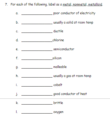 7. For each of the following, label as a metal, nonmetal, metalloid.
-poor conductor of electricity
a.
usually a solid at room temp
b.
C.
ductile
d.
chlorine
e.
semiconductor
f.
silicon
9-
malleable
h.
usually a gas at room temp
i.
cobalt
j.
good conductor of heat
k.
brittle
I.
охудеn
