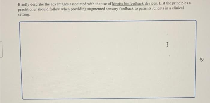 Briefly describe the advantages associated with the use of kinetic biofeedback devices. List the principles a
practitioner should follow when providing augmented sensory feedback to patients /clients in a clinical
setting.

