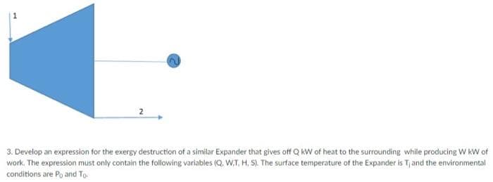 3. Develop an expression for the exergy destruction of a similar Expander that gives off Q KW of heat to the surrounding while producing W kW of
work. The expression must only contain the following variables (Q. W.T, H, S). The surface temperature of the Expander is Tjand the environmental
conditions are Po and To
