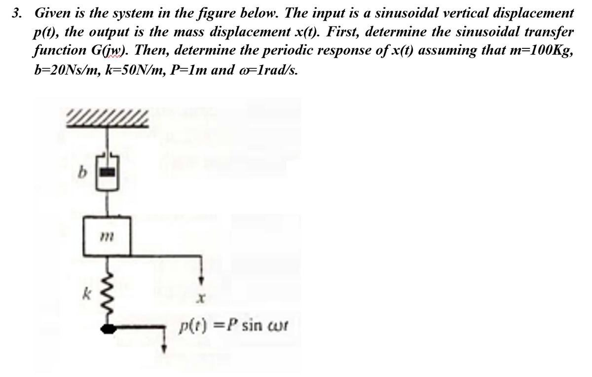 3. Given is the system in the figure below. The input is a sinusoidal vertical displacement
p(t), the output is the mass displacement x(t). First, determine the sinusoidal transfer
function G(jw). Then, determine the periodic response of x(t) assuming that m=100Kg,
b=20NS/m, k=50N/m, P=1m and o=1rad/s.
k
p(t) =P sin wr
