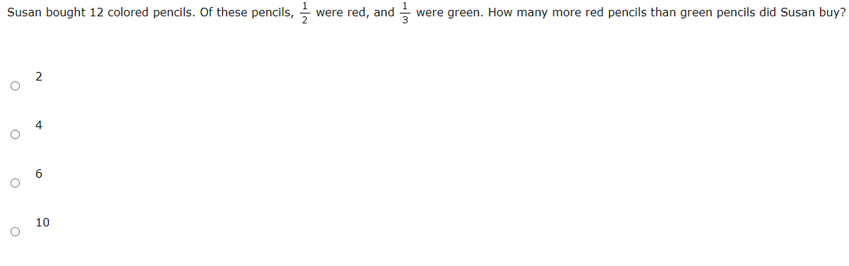 Susan bought 12 colored pencils. Of these pencils,
were red, and
were green. How many more red pencils than green pencils did Susan buy?
2
4
10
