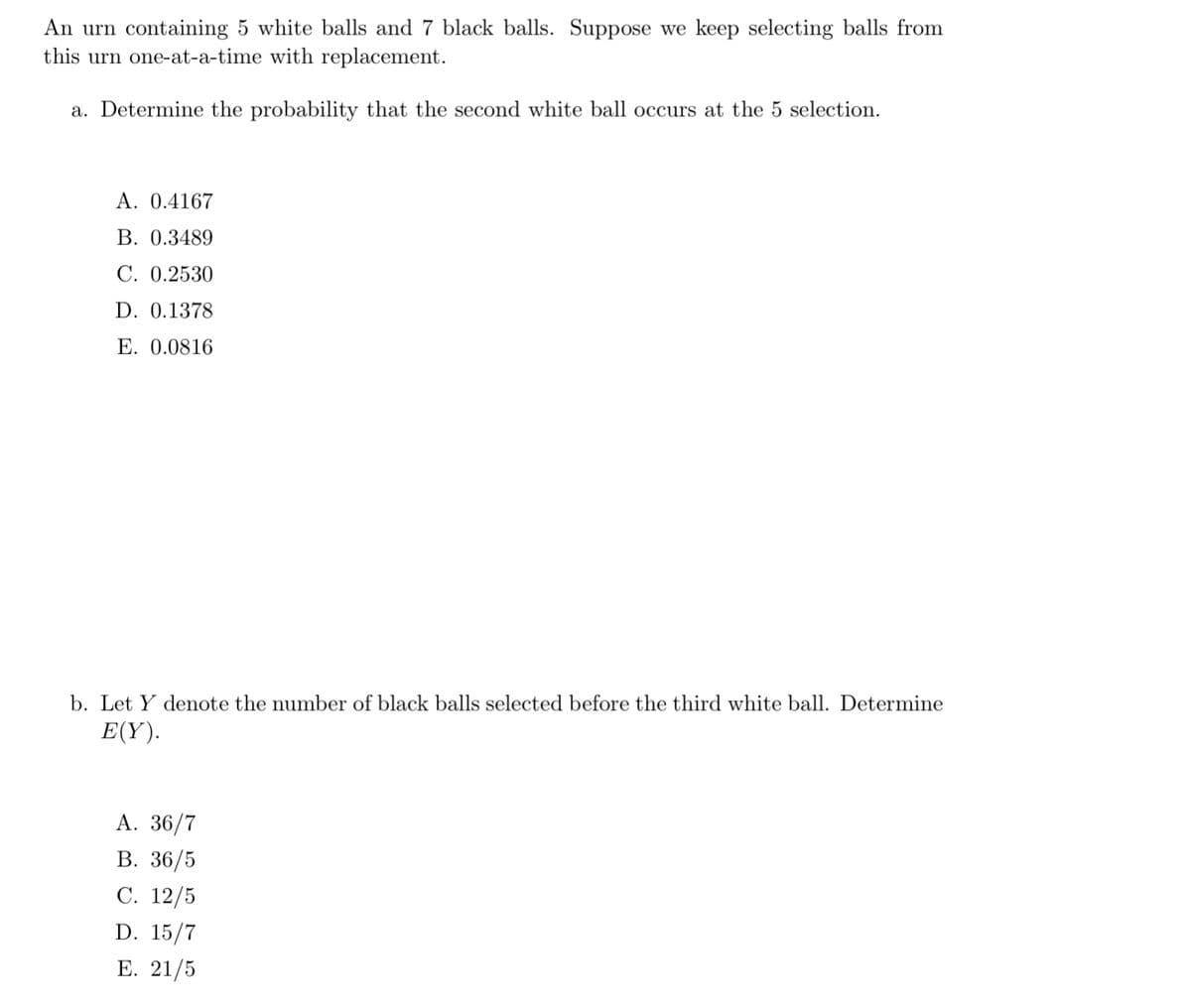 An urn containing 5 white balls and 7 black balls. Suppose we keep selecting balls from
this urn one-at-a-time with replacement.
a. Determine the probability that the second white ball occurs at the 5 selection.
A. 0.4167
B. 0.3489
C. 0.2530
D. 0.1378
E. 0.0816
b. Let Y denote the number of black balls selected before the third white ball. Determine
E(Y).
A. 36/7
B. 36/5
C. 12/5
D. 15/7
E. 21/5