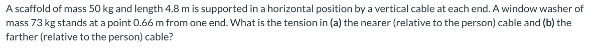 A scaffold of mass 50 kg and length 4.8 m is supported in a horizontal position by a vertical cable at each end. A window washer of
mass 73 kg stands at a point 0.66 m from one end. What is the tension in (a) the nearer (relative to the person) cable and (b) the
farther (relative to the person) cable?
