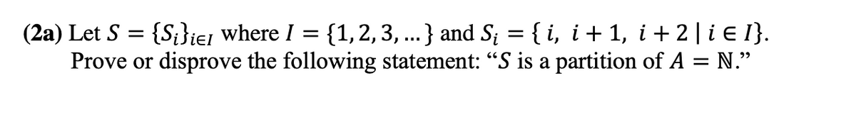 (2a) Let S = {S;}ie1 where I = {1,2,3, ...} and S; = { i, i+ 1, i + 2 | i E I}.
Prove or disprove the following statement: "S is a partition of A = N."
