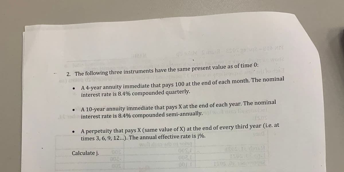 1
qU GM Smox3-ESOS Bah2-21 14
a leinen Tu
2. The following three instruments
elmoneloped 9.
COUS
pyes show do
Meldora dosa 701 to any how dun an word?
to doiss
have the same present value as of time 0:
i 21nioq SI rrow al anoitegup jeniors
A 4-year annuity immediate that pays 100 at the end of each month. The nominal
interest rate is 8.4% compounded quarterly.
MAN
A 10-year annuity immediate that pays X at the end of each year. The nominal
JE od interest rate is 8.4% compounded semi-annually.ini wont dess Ils esbuloni
:ISOS
A perpetuity that pays X (same value of X) at the end of every third year (i.e. at
times 3, 6, 9, 12...). The annual effective rate is j%.
9160
so orb of reing
OOS,I
002,1
001,I
Calculate j.
00S
ISOS 18 dorsM
ISOS.0E anul
ISUS,06 196meiqu2