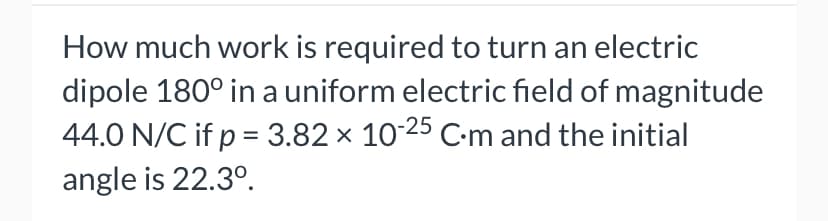 How much work is required to turn an electric
dipole 180° in a uniform electric field of magnitude
44.0 N/C if p = 3.82 × 1025 C-m and the initial
%3D
angle is 22.3°.
