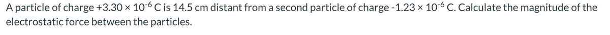 A particle of charge +3.30 x 10-6 C is 14.5 cm distant from a second particle of charge -1.23 x 10-6 C. Calculate the magnitude of the
electrostatic force between the particles.
