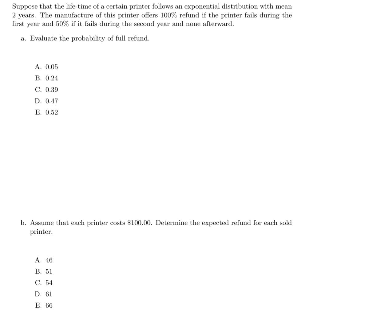 Suppose that the life-time of a certain printer follows an exponential distribution with mean
2 years. The manufacture of this printer offers 100% refund if the printer fails during the
first year and 50% if it fails during the second year and none afterward.
a. Evaluate the probability of full refund.
A. 0.05
B. 0.24
C. 0.39
D. 0.47
E. 0.52
b. Assume that each printer costs $100.00. Determine the expected refund for each sold
printer.
A. 46
B. 51
C. 54
D. 61
E. 66