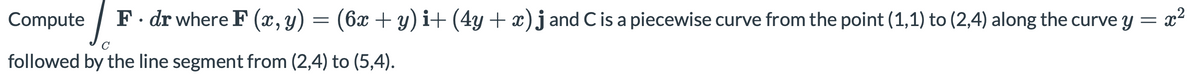 Compute
F. dr where F (x, y) = (6x + y) i+ (4y + x)j and Cis a piecewise curve from the point (1,1) to (2,4) along the curve y = x²
C
followed by the line segment from (2,4) to (5,4).
