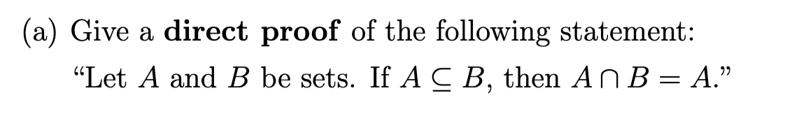 (a) Give a **direct proof** of the following statement:

“Let \( A \) and \( B \) be sets. If \( A \subseteq B \), then \( A \cap B = A \.”