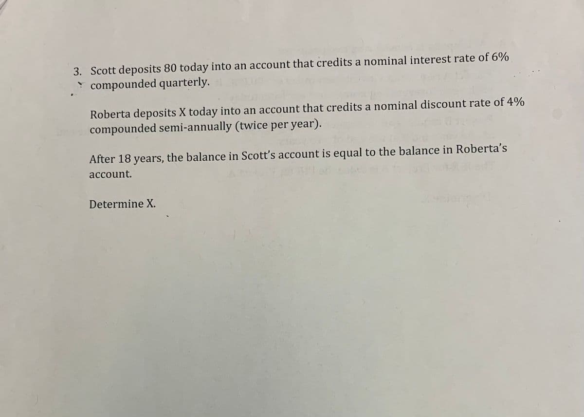 3. Scott deposits 80 today into an account that credits a nominal interest rate of 6%
compounded quarterly.
pe
Roberta deposits X today into an account that credits a nominal discount rate of 4%
compounded semi-annually (twice per year).
After 18 years, the balance in Scott's account is equal to the balance in Roberta's
account.
Determine X.