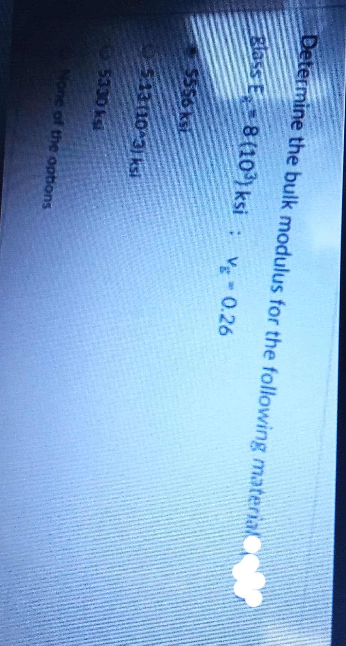 Determine the bulk modulus for the following material
glass E 8 (10) ksi: v-0.26
5556 ksi
O513 (10 3) ksi
5330 ksi
None of the options
