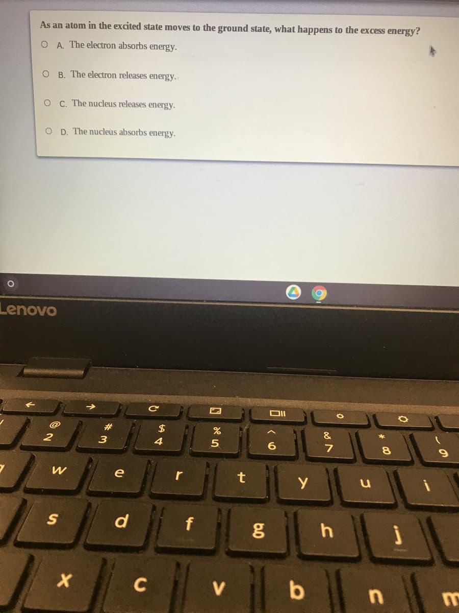 As an atom in the excited state moves to the ground state, what happens to the excess energy?
O A. The electron absorbs energy.
O B. The electron releases energy..
O C. The nucleus releases energy.
O D. The nucleus absorbs energy.
Lenovo
23
&
3
4
5
e
r
d
f
C
V
b
n
6.0
