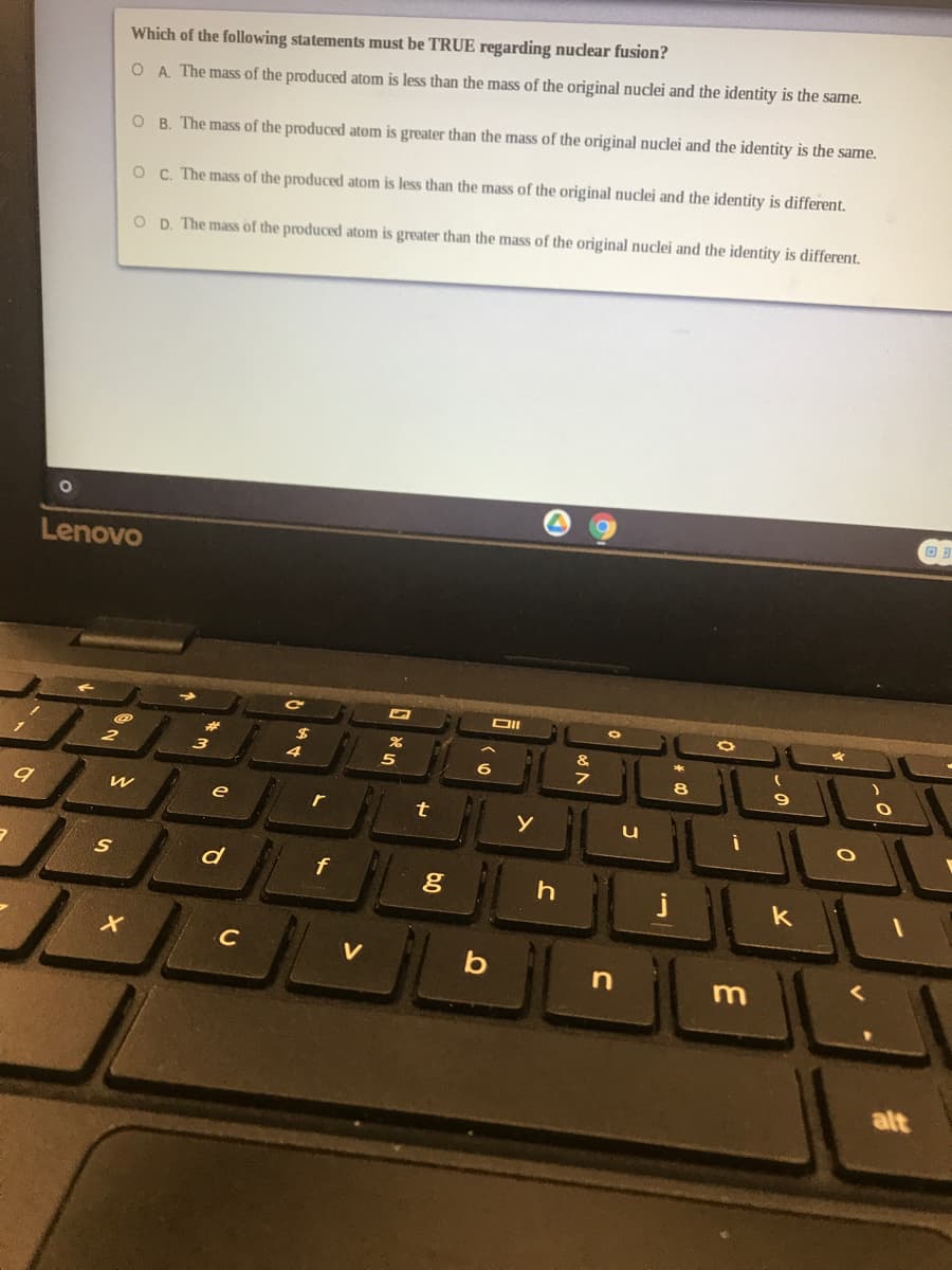 Which of the following statements must be TRUE regarding nuclear fusion?
O A. The mass of the produced atom is less than the mass of the original nuclei and the identity is the same.
O B. The mass of the produced atom is greater than the mass of the original nuclei and the identity is the same.
O C. The mass of the produced atom is less than the mass of the original nuclei and the identity is different.
O D. The mass of the produced atom is greater than the mass of the original nuclei and the identity is different.
Lenovo
e
r
t
d
f
k
C
b
alt
