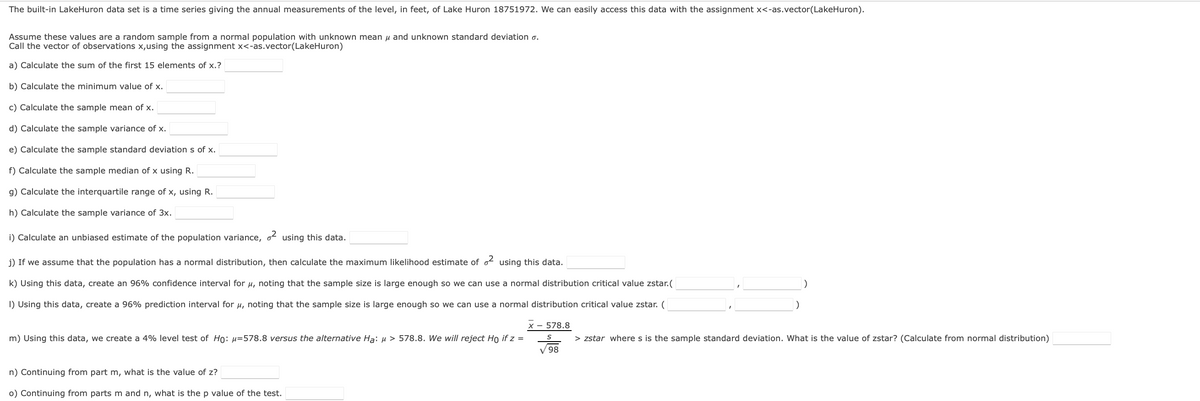 The built-in LakeHuron data set is a time series giving the annual measurements of the level, in feet, of Lake Huron 18751972. We can easily access this data with the assignment x<-as.vector(LakeHuron).
Assume these values are a random sample from a normal population with unknown mean u and unknown standard deviation o.
Call the vector of observations x,using the assignment x<-as.vector(LakeHuron)
a) Calculate the sum of the first 15 elements of x.?
b) Calculate the minimum value of x.
c) Calculate the sample mean of x.
d) Calculate the sample variance of x.
e) Calculate the sample standard deviation s of x.
f) Calculate the sample median of x using R.
g) Calculate the interquartile range of x, using R.
h) Calculate the sample variance of 3x.
i) Calculate an unbiased estimate of the population variance, o using this data.
j) If we assume that the population has a normal distribution, then calculate the maximum likelihood estimate of o using this data.
k) Using this data, create an 96% confidence interval for u, noting that the sample size is large enough so we can use a normal distribution critical value zstar.(
I) Using this data, create a 96% prediction interval for u, noting that the sample size is large enough so we can use a normal distribution critical value zstar. (
)
X - 578.8
m) Using this data, we create a 4% level test of Ho: µ=578.8 versus the alternative Ha: µ > 578.8. We will reject Ho if z =
> zstar where s is the sample standard deviation. What is the value of zstar? (Calculate from normal distribution)
98,
n) Continuing from part m, what is the value of z?
o) Continuing from parts m and n, what is thep value of the test.
