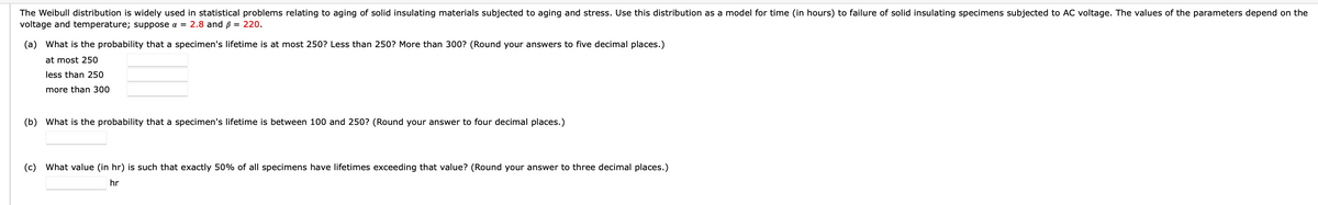 The Weibull distribution is widely used in statistical problems relating to aging of solid insulating materials subjected to aging and stress. Use this distribution as a model for time (in hours) to failure of solid insulating specimens subjected to AC voltage. The values of the parameters depend on the
voltage and temperature; suppose a = 2.8 and ß = 220.
(a) What is the probability that a specimen's lifetime is at most 250? Less than 250? More than 300? (Round your answers to five decimal places.)
at most 250
less than 250
more than 300
(b) What is the probability that a specimen's lifetime is between 100 and 250? (Round your answer to four decimal places.)
(c) What value (in hr) is such that exactly 50% of all specimens have lifetimes exceeding that value? (Round your answer to three decimal places.)
hr
