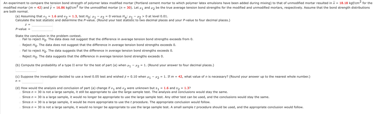 An experiment to compare the tension bond strength of polymer latex modified mortar (Portland cement mortar to which polymer latex emulsions have been added during mixing) to that of unmodified mortar resulted in x = 18.18 kgf/cm2 for the
modified mortar (m = 42) and y = 16.86 kgf/cm for the unmodified mortar (n = 30). Let µ1 and Hz be the true average tension bond strengths for the modified and unmodified mortars, respectively. Assume that the bond strength distributions
are both normal.
(a) Assuming that o1 = 1.6 and o2 = 1.3, test Ho: µ1 - 42 = 0 versus H3: µ1 – 42 > 0 at level 0.01.
Calculate the test statistic and determine the P-value. (Round your test statistic to two decimal places and your P-value to four decimal places.)
z =
P-value =
State the conclusion in the problem context.
Fail to reject Ho: The data does not suggest that the difference in average tension bond strengths exceeds from 0.
o Reject Ho: The data does not suggest that the difference in average tension bond strengths exceeds 0.
Fail to reject Ho: The data suggests that the difference in average tension bond strengths exceeds 0.
o Reject Ho. The data suggests that the difference in average tension bond strengths exceeds 0.
(b) Compute the probability of a type II error for the test of part (a) when µ1 - µ2 = 1. (Round your answer to four decimal places.)
(c) Suppose the investigator decided to use a level 0.05 test and wished ß = 0.10 when u1 - 2 = 1. If m = 42, what value of n is necessary? (Round your answer up to the nearest whole number.)
n =
(d) How would the analysis and conclusion of part (a) change if o, and oz were unknown but s, = 1.6 and s, = 1.3?
Since n = 30 is not a large sample, it still be appropriate to use the large sample test. The analysis and conclusions would stay the same.
Since n = 30 is a large sample, it would no longer be appropriate to use the large sample test. Any other test can be used, and the conclusions would stay the same.
Since n = 30 is a large sample, it would be more appropriate to use the t procedure. The appropriate conclusion would follow.
o Since n = 30 is not a large sample, it would no longer be appropriate to use the large sample test. A small sample t procedure should be used, and the appropriate conclusion would follow.
