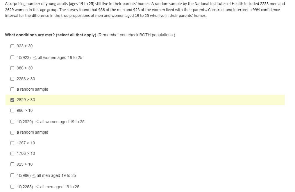 A surprising number of young adults (ages 19 to 25) still live in their parents' homes. A random sample by the National Institutes of Health included 2253 men and
2629 women in this age group. The survey found that 986 of the men and 923 of the women lived with their parents. Construct and interpret a 99% confidence
interval for the difference in the true proportions of men and women aged 19 to 25 who live in their parents' homes.
What conditions are met? (select all that apply) (Remember you check BOTH populations.)
O 923 > 30
O 10(923) < all women aged 19 to 25
O 986 > 30
O 2253 > 30
O a random sample
V 2629 > 30
O 986 > 10
O 10(2629) < all women aged 19 to 25
a random sample
O 1267 > 10
O 1706 > 10
O 923 > 10
O 10(986) < all men aged 19 to 25
O 10(2253) < all men aged 19 to 25
O O
