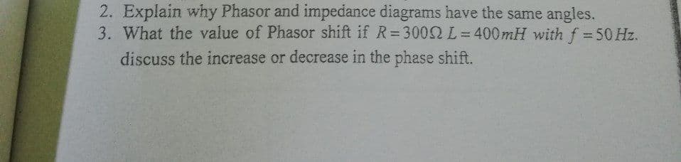 2. Explain why Phasor and impedance diagrams have the same angles.
3. What the value of Phasor shift if R=3000 L=400mH with f = 50 Hz.
discuss the increase or decrease in the phase shift.