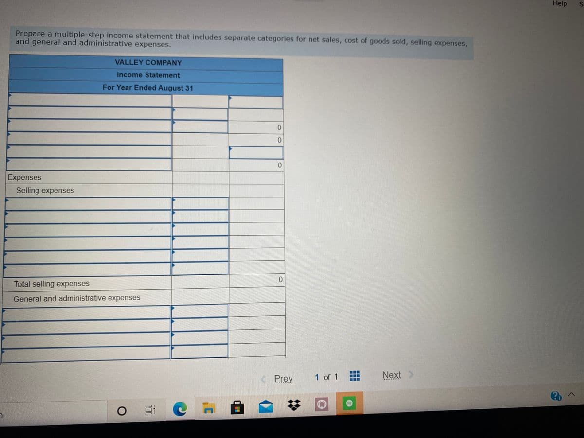 Help
Sa
Prepare a multiple-step income statement that includes separate categories for net sales, cost of goods sold, selling expenses,
and general and administrative expenses.
VALLEY COMPANY
Income Statement
For Year Ended August 31
0.
Expenses
Selling expenses
Total selling expenses
General and administrative expenses
Prev
1 of 1
Next
....... E
