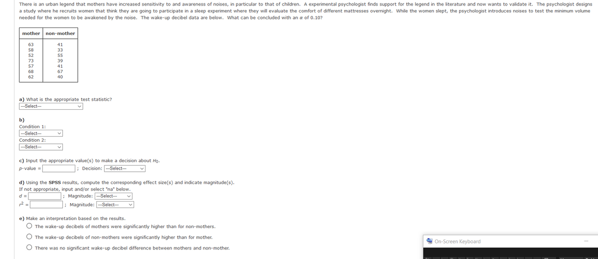There is an urban legend that mothers have increased sensitivity to and awareness of noises, in particular to that of children. A experimental psychologist finds support for the legend in the literature and now wants to validate it. The psychologist designs
a study where he recruits women that think they are going to participate in a sleep experiment where they will evaluate the comfort of different mattresses overnight. While the women slept, the psychologist introduces noises to test the minimum volume
needed for the women to be awakened by the noise. The wake-up decibel data are below. What can be concluded with an a of 0.10?
mother
non-mother
63
41
58
33
52
55
73
39
57
41
68
67
62
40
a) What is the appropriate test statistic?
--Select--
b)
Condition 1:
|--Select---
Condition 2:
---Select--
c) Input the appropriate value(s) to make a decision about Ho.
p-value =
; Decision: --Select---
d) Using the SPSS results, compute the corresponding effect size(s) and indicate magnitude(s).
If not appropriate, input and/or select "na" below.
d =
; Magnitude: --Select---
12 =
; Magnitude:
-Select---
e) Make an interpretation based on the results.
O The wake-up decibels of mothers were significantly higher than for non-mothers.
O The wake-up decibels of non-mothers were significantly higher than for mother.
On-Screen Keyboard
O There was no significant wake-up decibel difference between mothers and non-mother.
