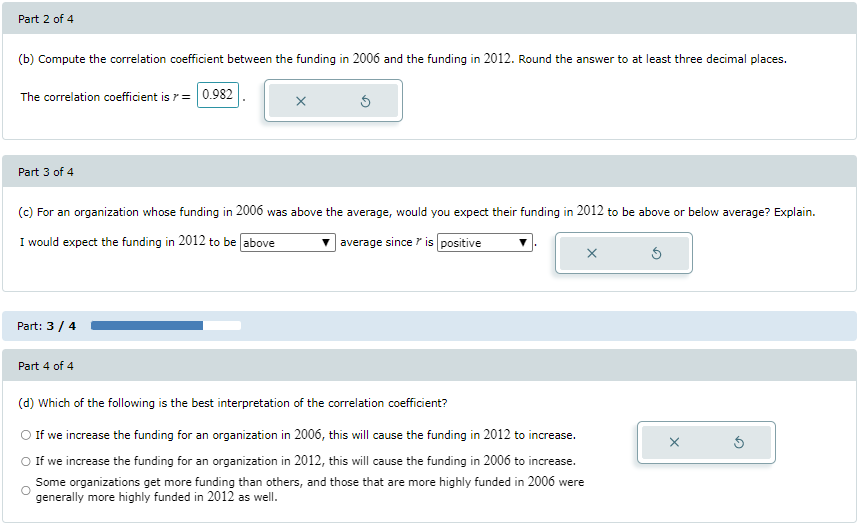 Part 2 of 4
(b) Compute the correlation coefficient between the funding in 2006 and the funding in 2012. Round the answer to at least three decimal places.
The correlation coefficient is 7 = 0.982
Part 3 of 4
Part: 3 / 4
x
(c) For an organization whose funding in 2006 was above the average, would you expect their funding in 2012 to be above or below average? Explain.
I would expect the funding in 2012 to be above
average since is positive
Part 4 of 4
Ś
X
(d) Which of the following is the best interpretation of the correlation coefficient?
O If we increase the funding for an organization in 2006, this will cause the funding in 2012 to increase.
If we increase the funding for an organization in 2012, this will cause the funding in 2006 to increase.
Some organizations get more funding than others, and those that are more highly funded in 2006 were
generally more highly funded in 2012 as well.
x