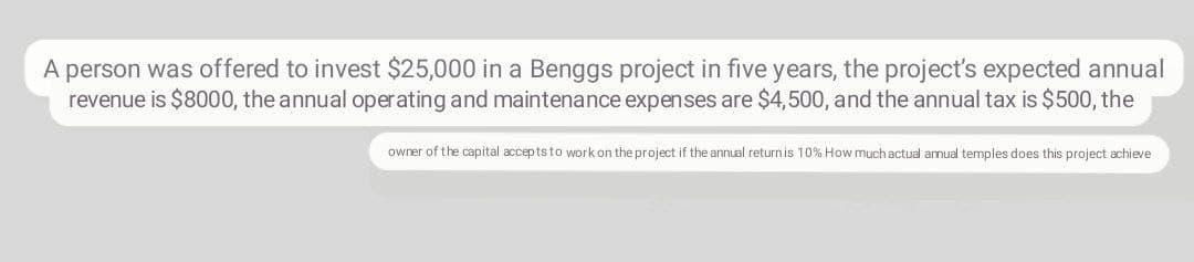 A person was offered to invest $25,000 in a Benggs project in five years, the project's expected annual
revenue is $8000, the annual operating and maintenance expenses are $4,500, and the annual tax is $500, the
owrer of the capital accepts to work on the project if the annual returnis 10% How much actual armual temples does this project achieve
