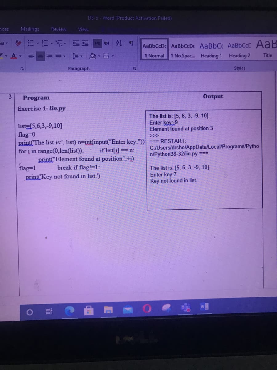 DS-5 - Word (Product Activation Failed)
nces
Mailings
Review
View
令m、节,,三
AaBbCcD AaBbCcDc AaBbCAaBbCcC AaB
- A
三。
I Normal
I No Spac. Heading 1
Heading 2
Title
Paragraph
Styles
3
Program
Output
Exercise 1: lin.py
The list is: [5, 6, 3, -9, 10]
Enter key-9
Element found at position 3
list 5,6,3,-9,10]
flag-0
print(The list is:', list) n=int(input("Enter key:")) === RESTART:
for į in range(0,len(list)):
>>>
C:/Users/drsho/AppData/Local/Programs/Pytho
n/Python38-32/lin.py ===
if list[i]=n:
print("Element found at position",+i)
break if flag!=1:
flag=1
print('Key not found in list.')
The list is: [5, 6, 3, -9, 10]
Enter key:7
Key not found in list.
