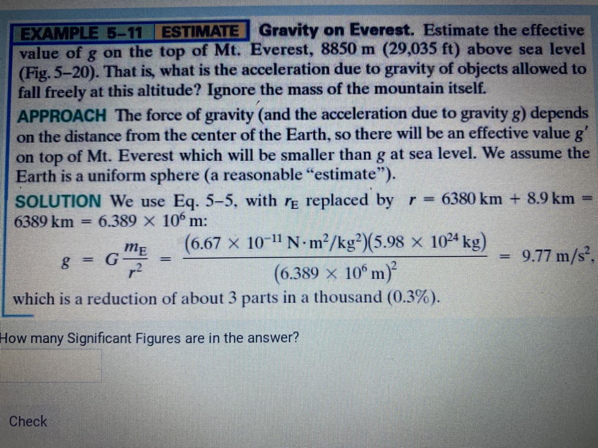 EXAMPLE 5-11 ESTIMATE Gravity on Everest. Estimate the effective
value of g on the top of Mt. Everest, 8850 m (29,035 ft) above sea level
(Fig. 5-20). That is, what is the acceleration due to gravity of objects allowed to
fall freely at this altitude? Ignore the mass of the mountain itself.
APPROACH The force of gravity (and the acceleration due to gravity g) depends
on the distance from the center of the Earth, so there will be an effective value g
on top of Mt. Everest which will be smaller than g at sea level. We assume the
Earth is a uniform sphere (a reasonable "estimate").
SOLUTION We use Eq. 5-5, with r replaced by r = 6380 km + 8.9 km
6389 km
6.389 x 106 m:
(6.67 x 10-11 N-m2/kg²)(5.98 x 1024 kg)
(6.389 x 10° m)
which is a reduction of about 3 parts in a thousand (0.3%).
ME
8 = G-
= 9.77 m/s,
%3D
%3D
How many Significant Figures are in the answer?
Check
