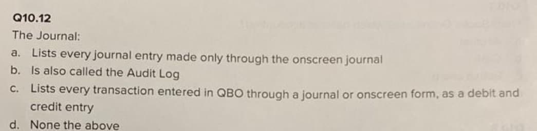 Q10.12
The Journal:
a. Lists every journal entry made only through the onscreen journal
b. Is also called the Audit Log
c. Lists every transaction entered in QBO through a journal or onscreen form, as a debit and
credit entry
d. None the above