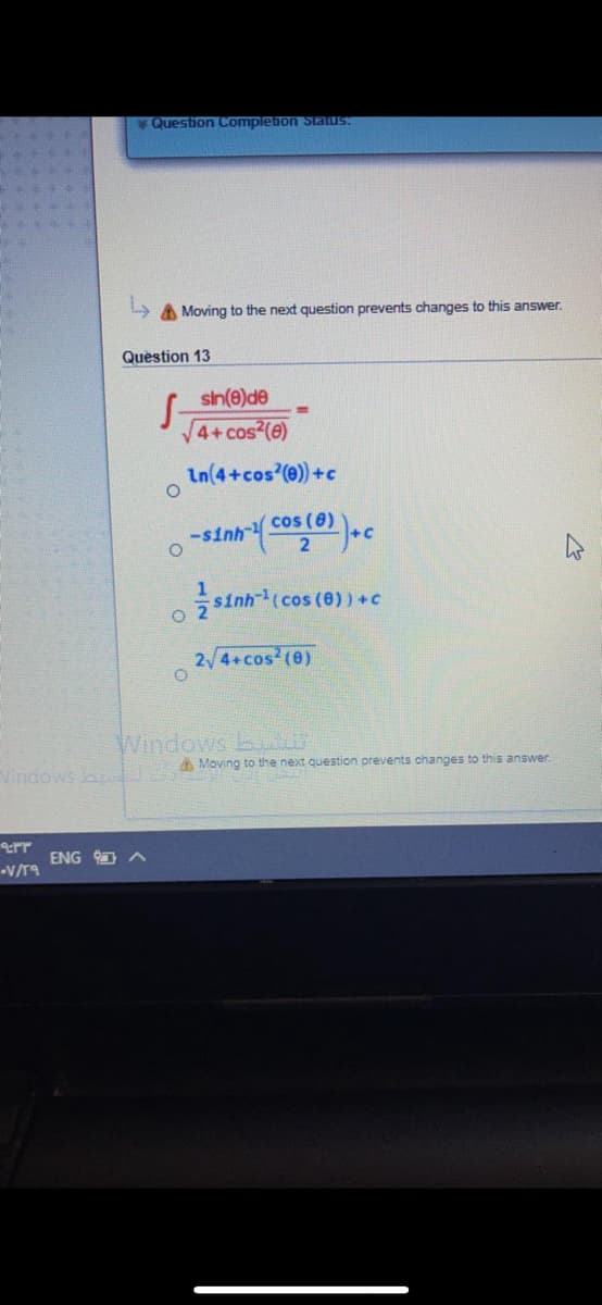 Question Complebon Staus.
A Moving to the next question prevents changes to this answer.
Question 13
sin(e)de
4+cos (e)
In(4+cos'(e)) +c
-sinh
cos (8)
+c
sinh(cos (0) ) +C
2 4+cos (e)
Windows bu
A Moving to the next question prevents changes to this answer.
err
ENG
