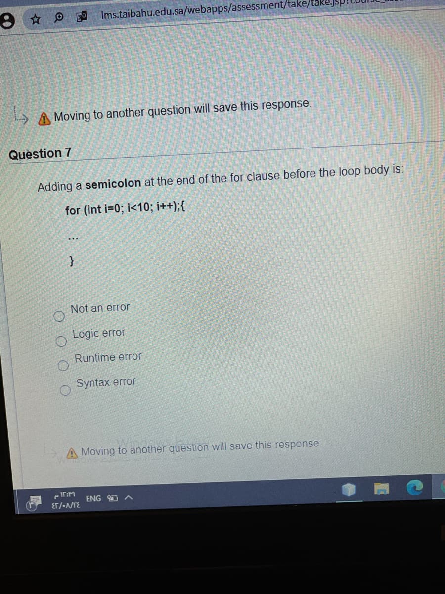 Ims.taibahu.edu.sa/webapps/assessment/take/take.j
Moving to another question will save this response.
Question 7
Adding a semicolon at the end of the for clause before the loop body is:
for (int i=0; i<10; i++);{
...
Not an error
Logic error
Runtime error
Syntax error
A Moving to another question will save this response.
e IT:M
ET/-NTE
ENG O A
